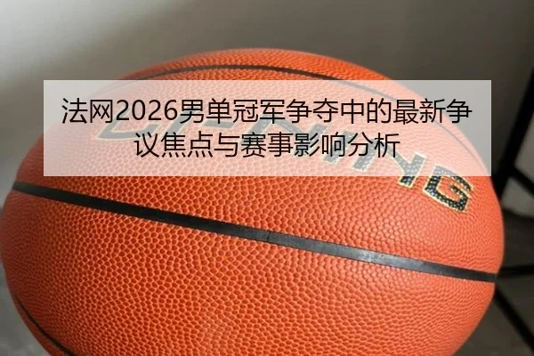 法网2026男单冠军争夺中的最新争议焦点与赛事影响分析